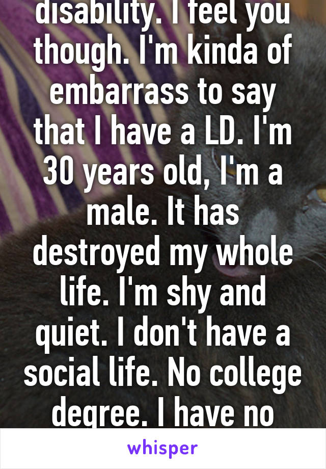 I have a learning disability. I feel you though. I'm kinda of embarrass to say that I have a LD. I'm 30 years old, I'm a male. It has destroyed my whole life. I'm shy and quiet. I don't have a social life. No college degree. I have no short term or long memo