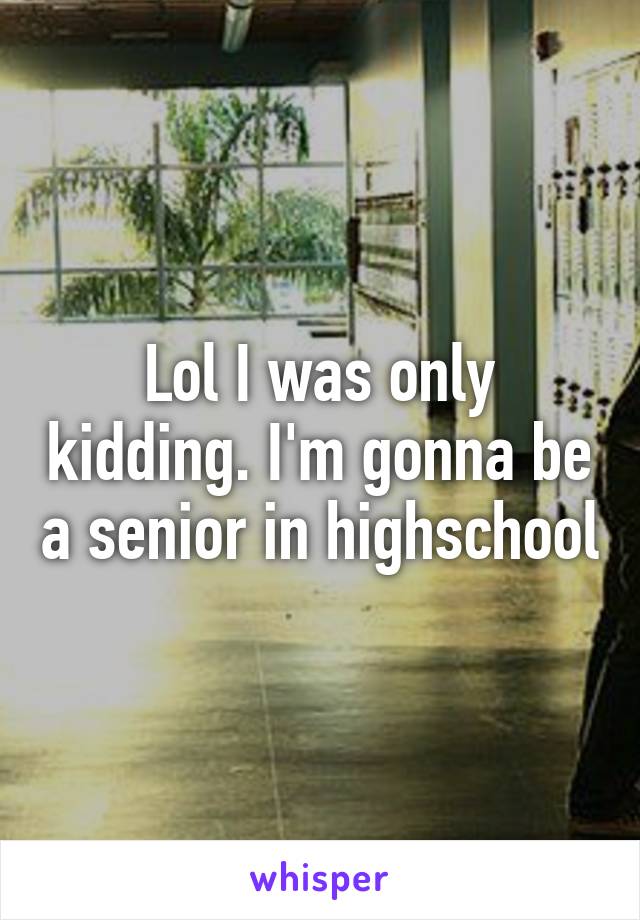 Lol I was only kidding. I'm gonna be a senior in highschool