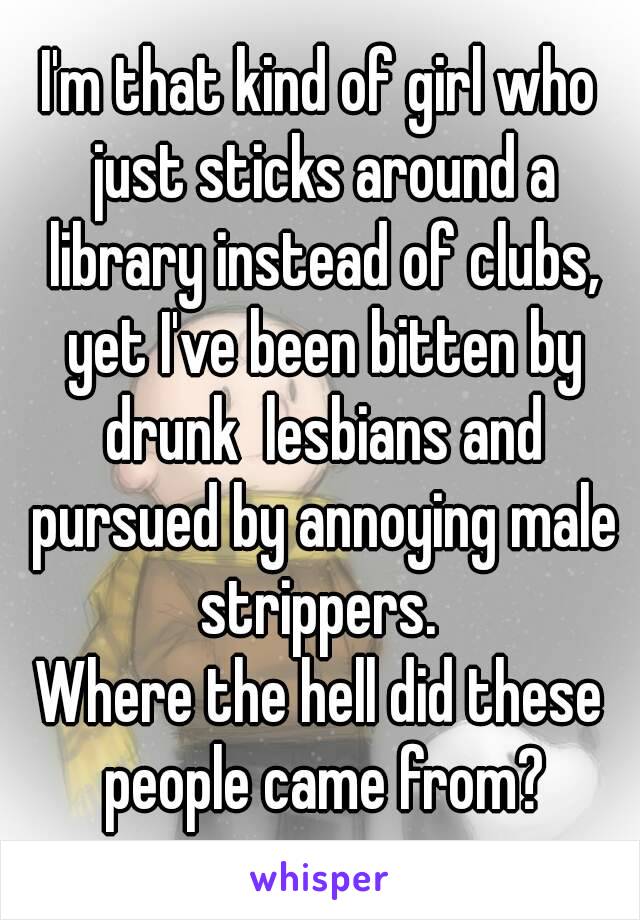 I'm that kind of girl who just sticks around a library instead of clubs, yet I've been bitten by drunk  lesbians and pursued by annoying male strippers. 
Where the hell did these people came from?