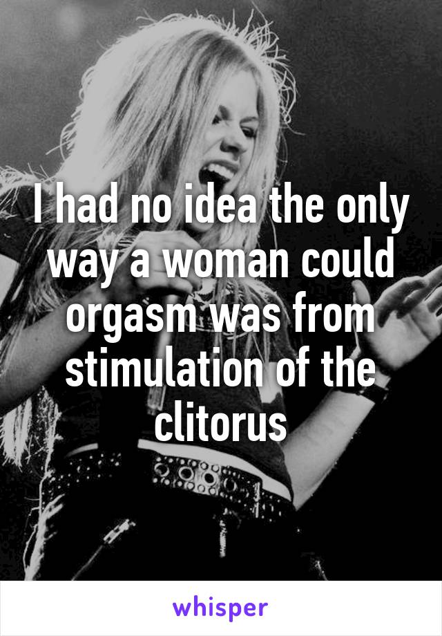 I had no idea the only way a woman could orgasm was from stimulation of the clitorus