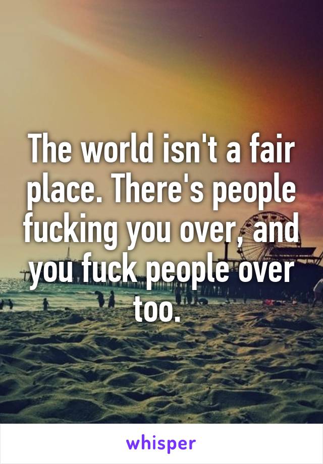 The world isn't a fair place. There's people fucking you over, and you fuck people over too. 