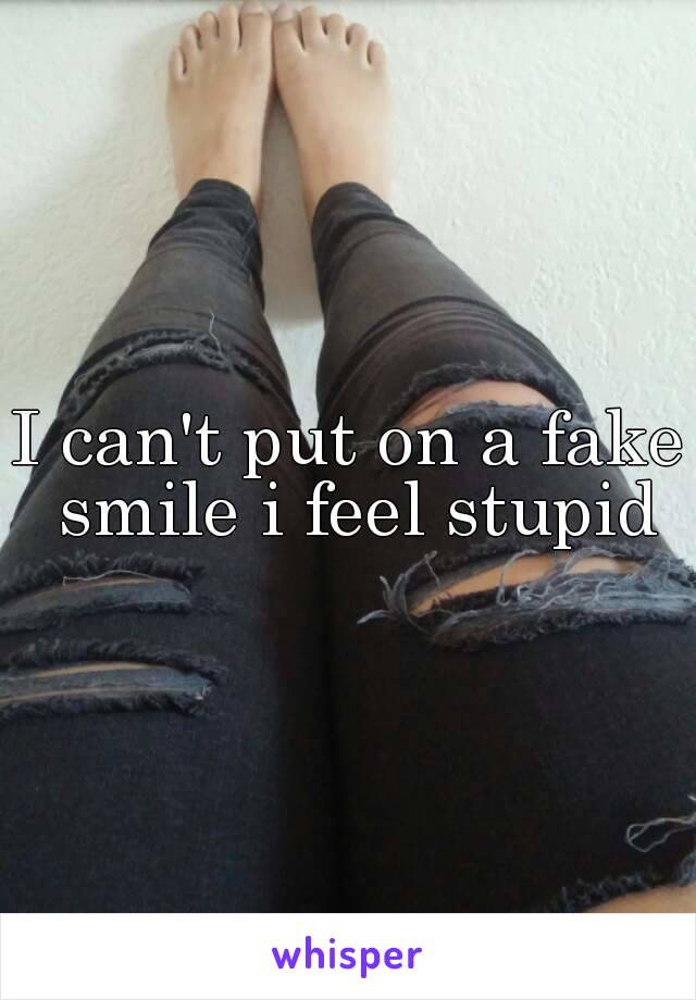 I can't put on a fake smile i feel stupid