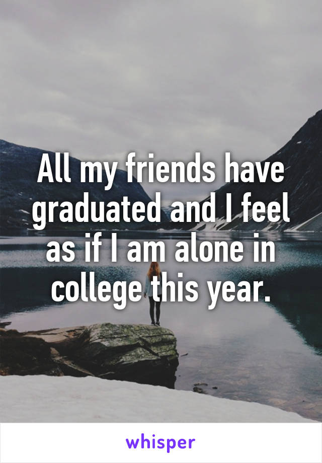 All my friends have graduated and I feel as if I am alone in college this year.