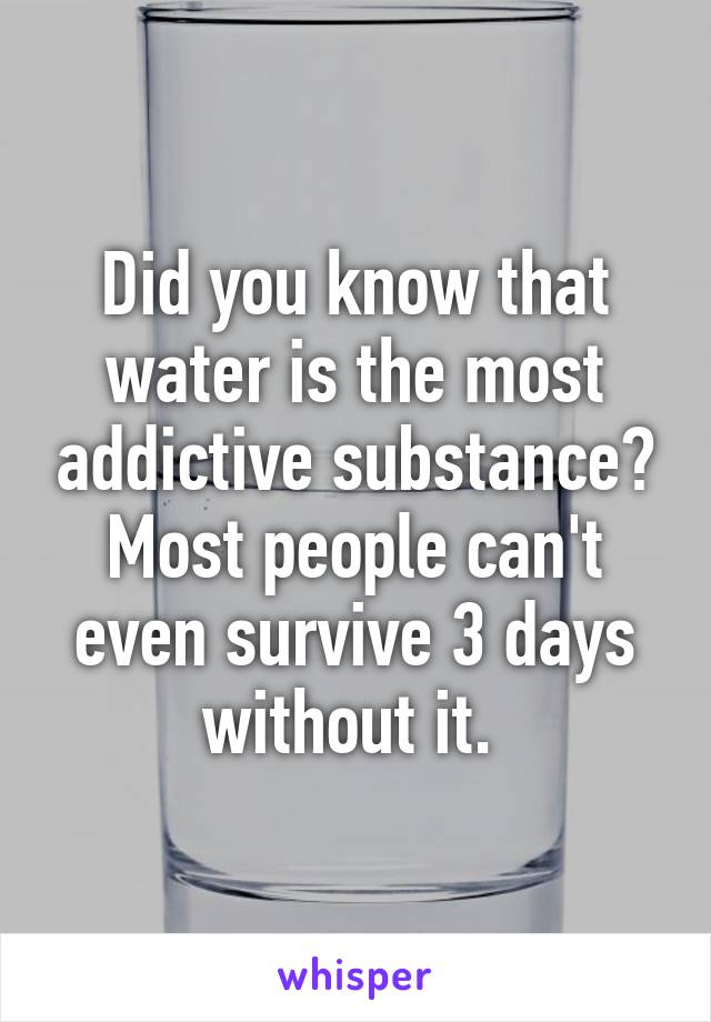 Did you know that water is the most addictive substance? Most people can't even survive 3 days without it. 