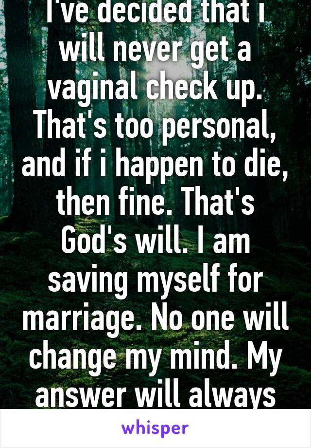 I've decided that i will never get a vaginal check up. That's too personal, and if i happen to die, then fine. That's God's will. I am saving myself for marriage. No one will change my mind. My answer will always be no.