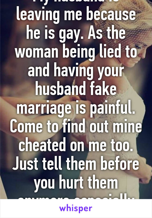 My husband is leaving me because he is gay. As the woman being lied to and having your husband fake marriage is painful. Come to find out mine cheated on me too. Just tell them before you hurt them anymore especially your wife. 