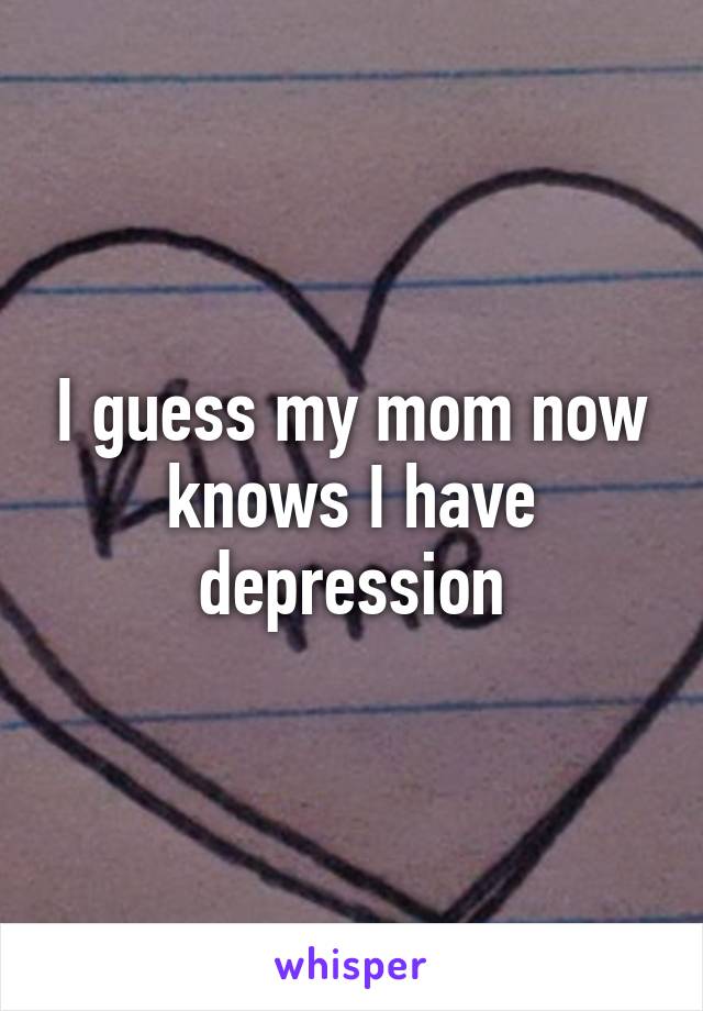 I guess my mom now knows I have depression