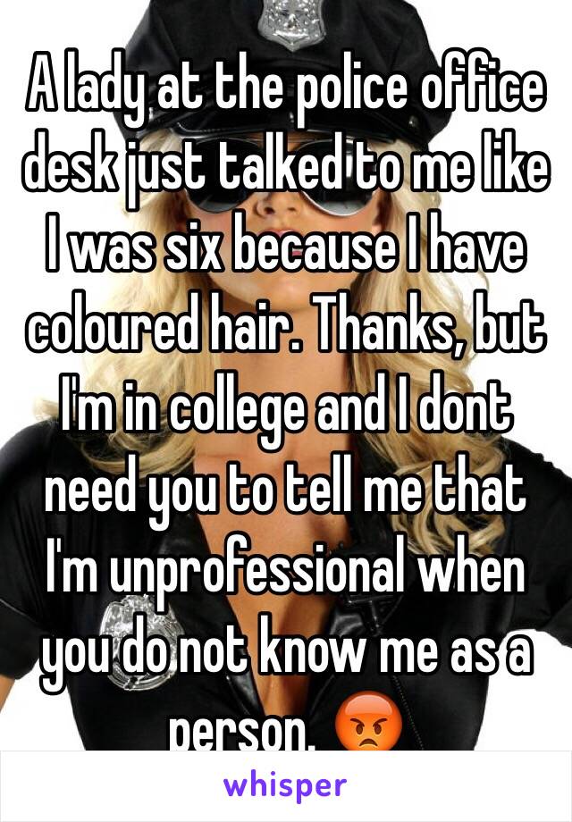 A lady at the police office desk just talked to me like I was six because I have coloured hair. Thanks, but I'm in college and I dont need you to tell me that I'm unprofessional when you do not know me as a person. 😡