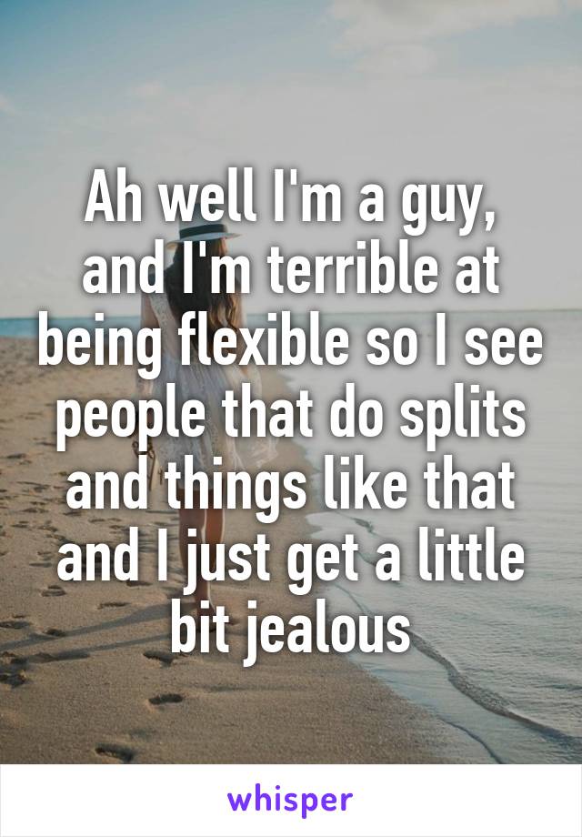 Ah well I'm a guy, and I'm terrible at being flexible so I see people that do splits and things like that and I just get a little bit jealous