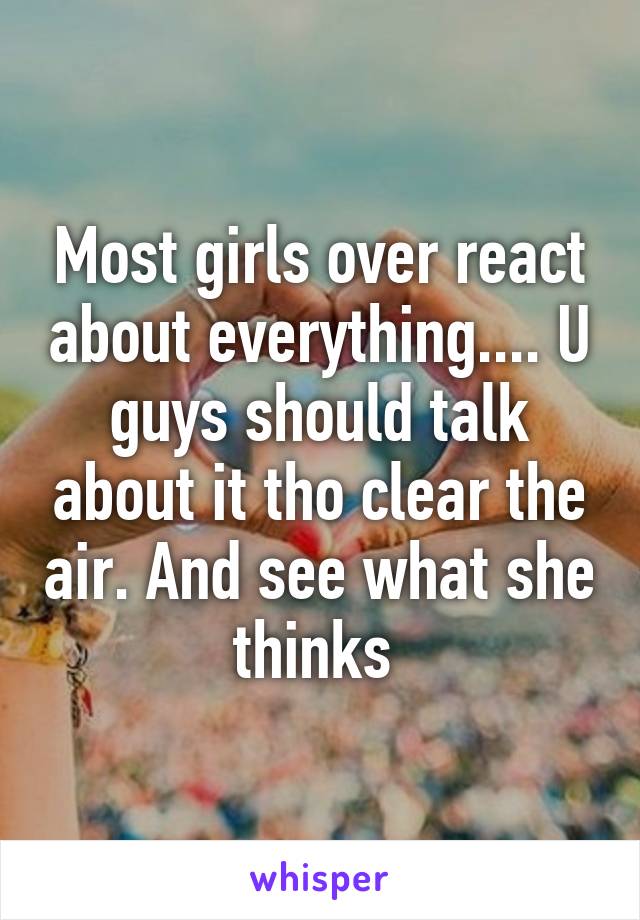 Most girls over react about everything.... U guys should talk about it tho clear the air. And see what she thinks 