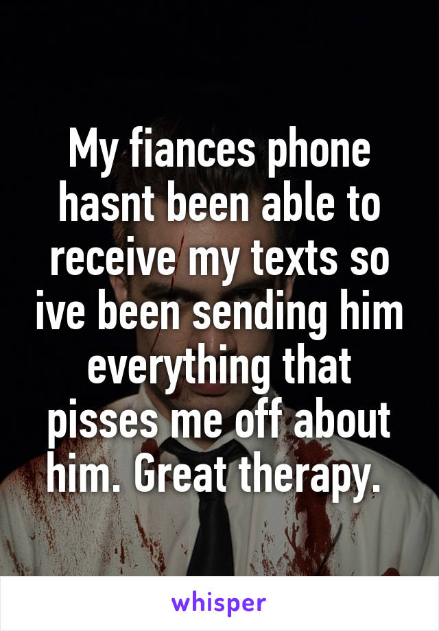 My fiances phone hasnt been able to receive my texts so ive been sending him everything that pisses me off about him. Great therapy. 