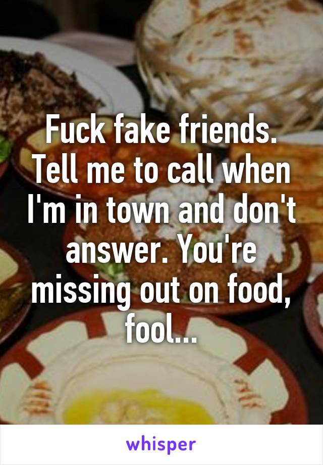 Fuck fake friends. Tell me to call when I'm in town and don't answer. You're missing out on food, fool...