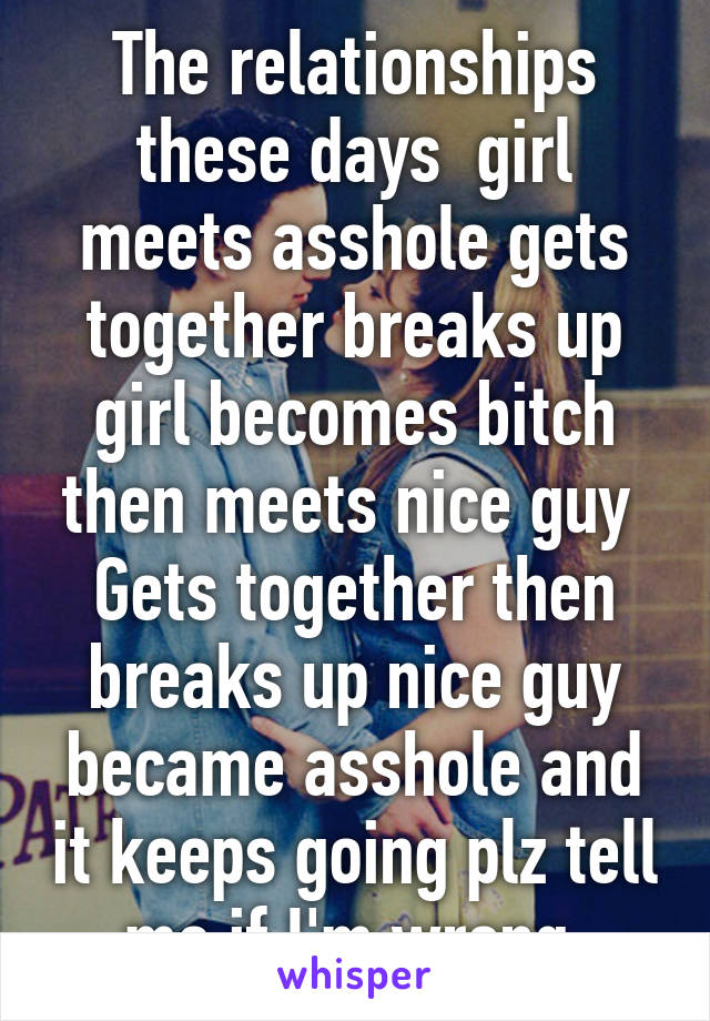 The relationships these days  girl meets asshole gets together breaks up girl becomes bitch then meets nice guy 
Gets together then breaks up nice guy became asshole and it keeps going plz tell me if I'm wrong 