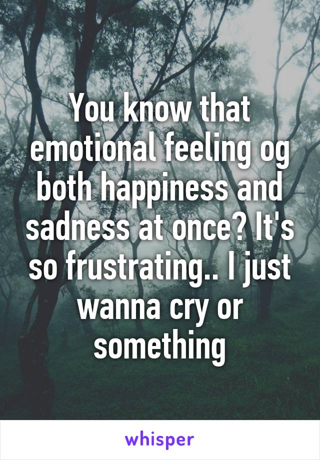 You know that emotional feeling og both happiness and sadness at once? It's so frustrating.. I just wanna cry or something