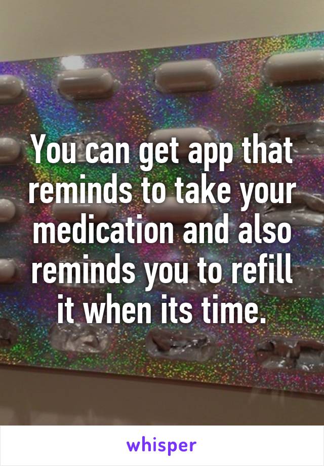 You can get app that reminds to take your medication and also reminds you to refill it when its time.