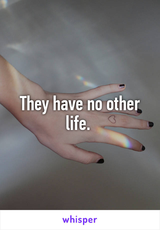 They have no other life. 