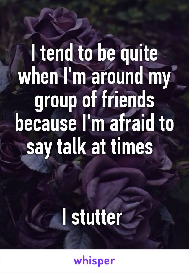 I tend to be quite when I'm around my group of friends because I'm afraid to say talk at times  


I stutter 