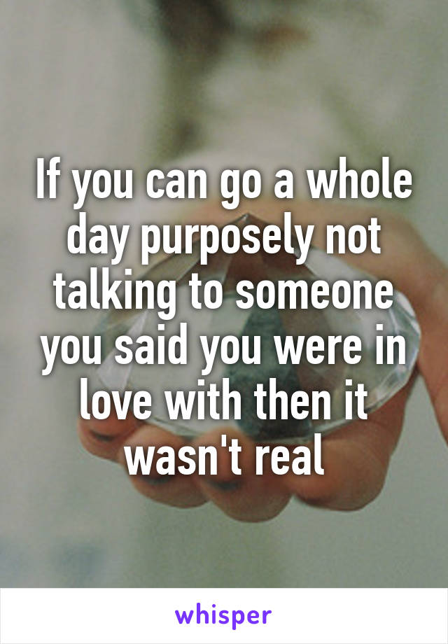 If you can go a whole day purposely not talking to someone you said you were in love with then it wasn't real