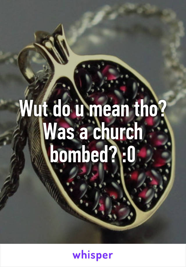 Wut do u mean tho? Was a church bombed? :0