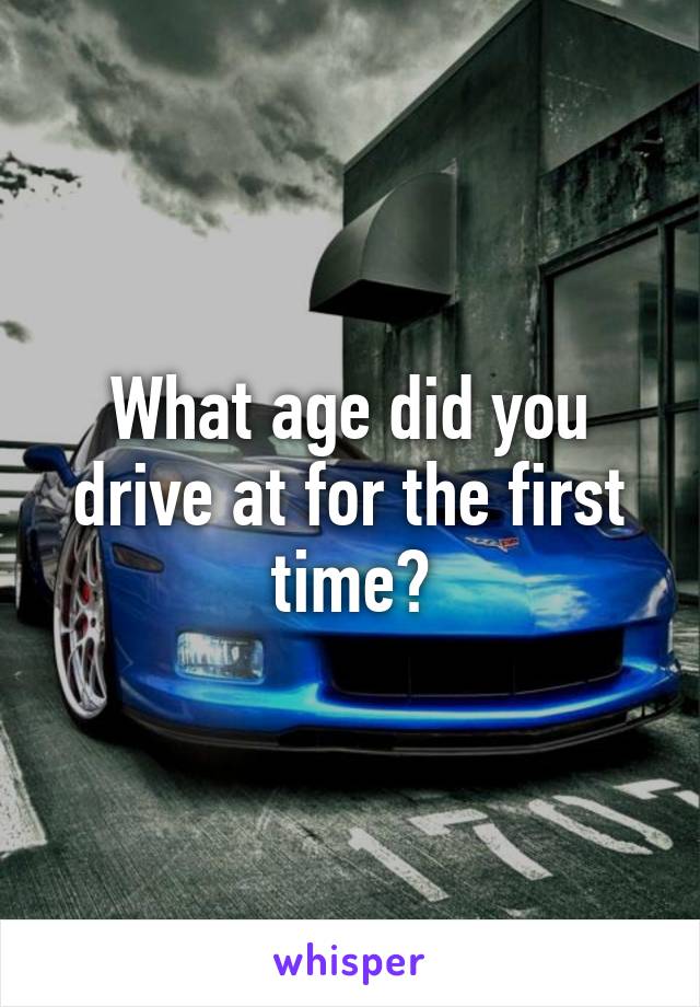 What age did you drive at for the first time?