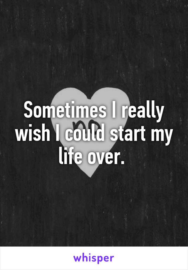 Sometimes I really wish I could start my life over. 