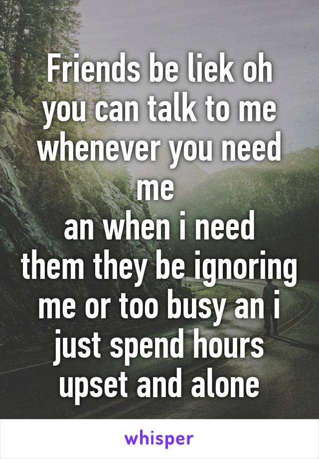 Friends be liek oh you can talk to me whenever you need me 
an when i need them they be ignoring me or too busy an i just spend hours upset and alone