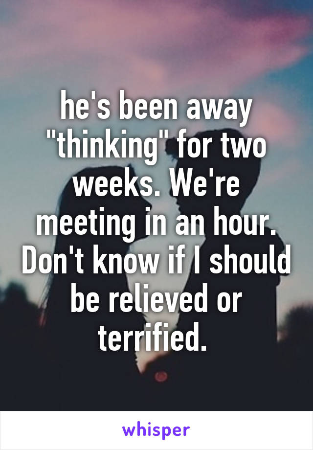 he's been away "thinking" for two weeks. We're meeting in an hour. Don't know if I should be relieved or terrified. 