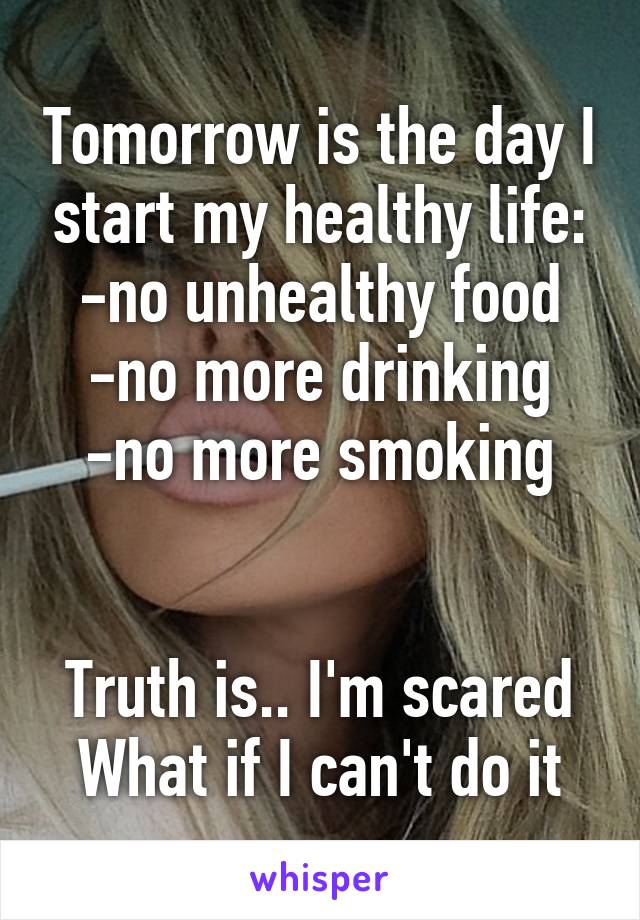 Tomorrow is the day I start my healthy life:
-no unhealthy food
-no more drinking
-no more smoking


Truth is.. I'm scared
What if I can't do it