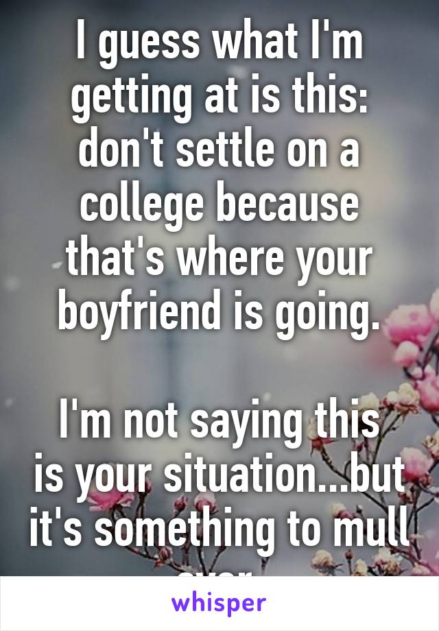 I guess what I'm getting at is this: don't settle on a college because that's where your boyfriend is going.

I'm not saying this is your situation...but it's something to mull over.