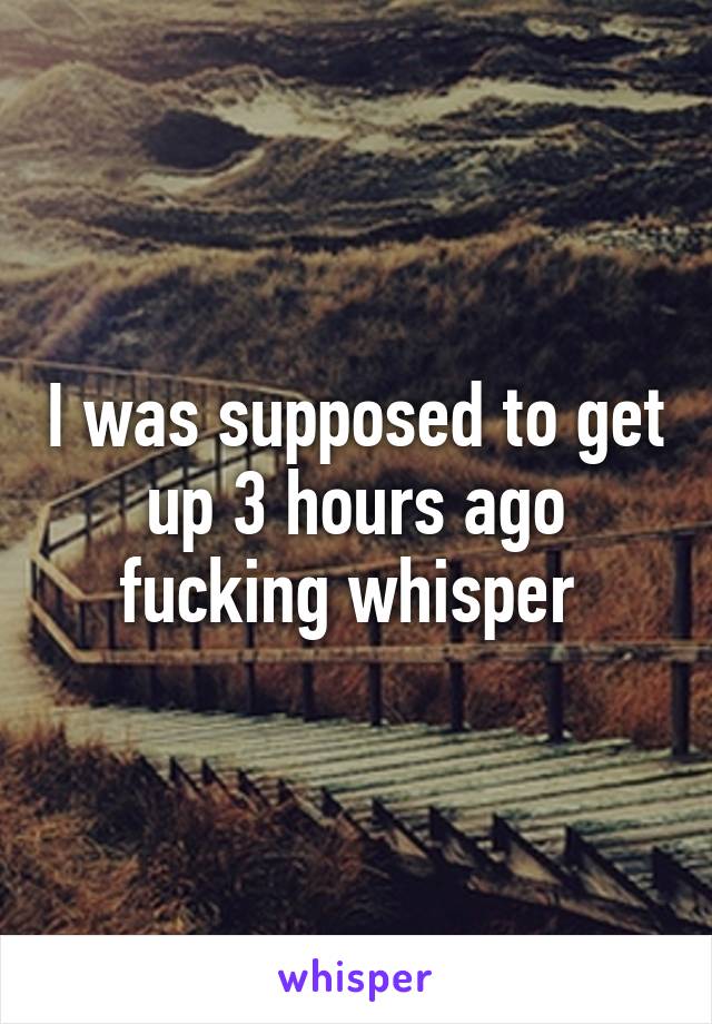 I was supposed to get up 3 hours ago fucking whisper 