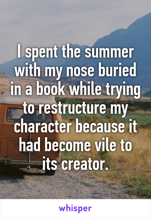 I spent the summer with my nose buried in a book while trying to restructure my character because it had become vile to its creator.