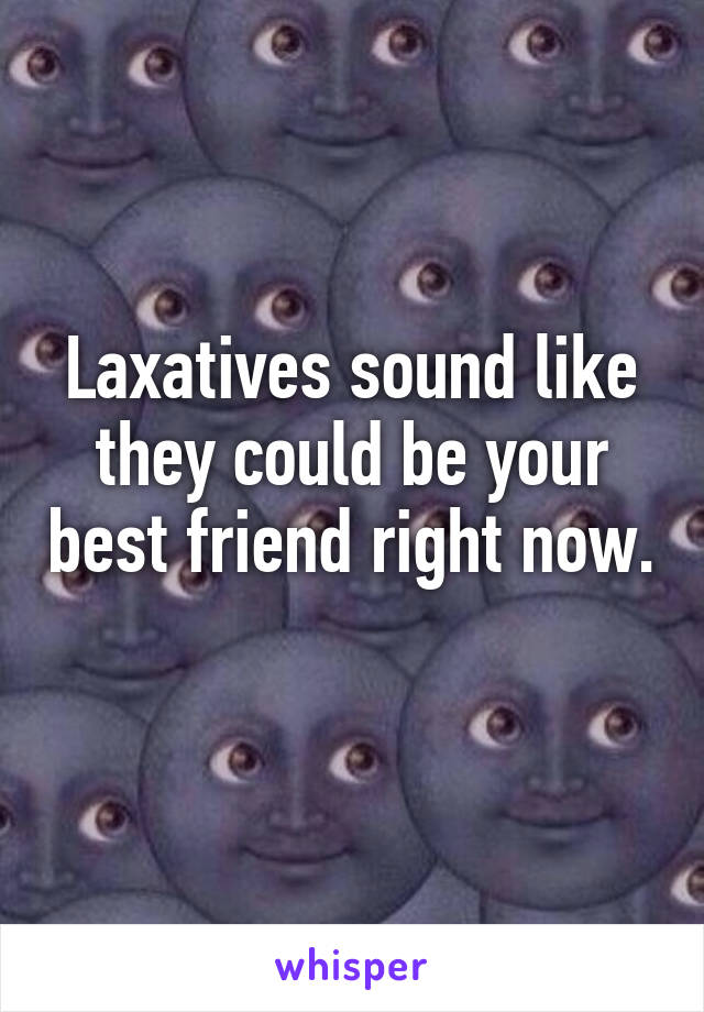 Laxatives sound like they could be your best friend right now. 