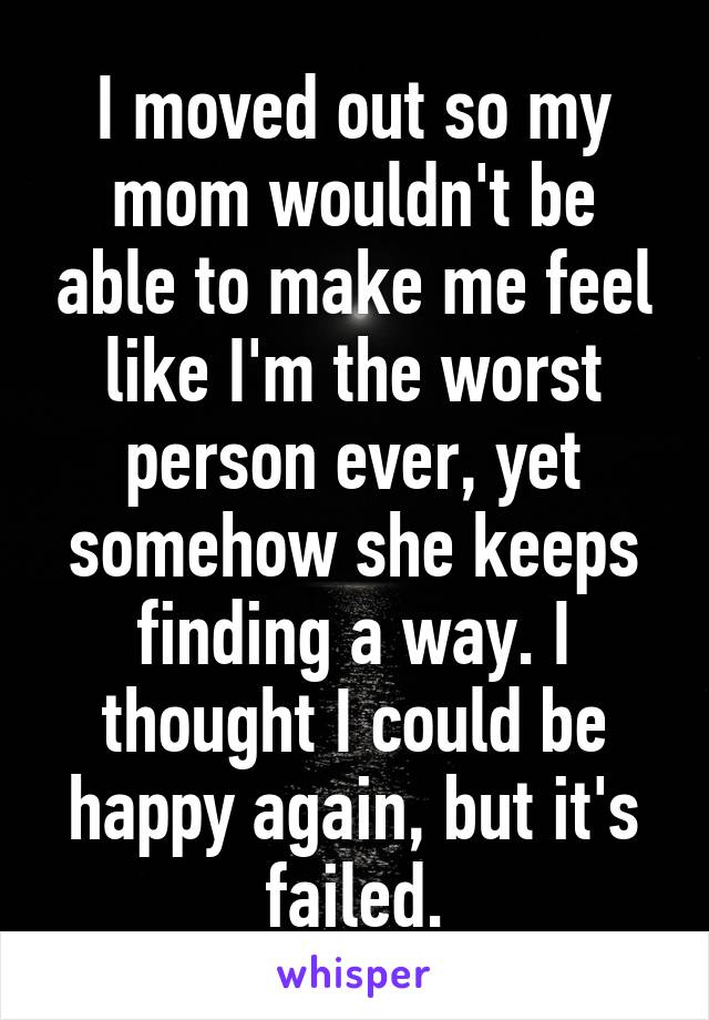 I moved out so my mom wouldn't be able to make me feel like I'm the worst person ever, yet somehow she keeps finding a way. I thought I could be happy again, but it's failed.