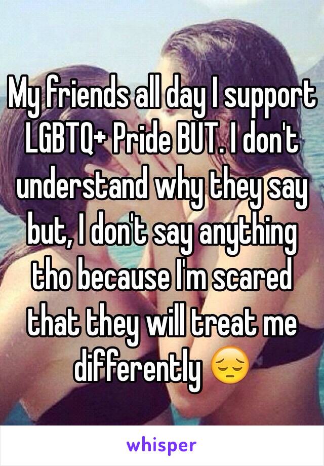 My friends all day I support LGBTQ+ Pride BUT. I don't understand why they say but, I don't say anything tho because I'm scared that they will treat me differently 😔