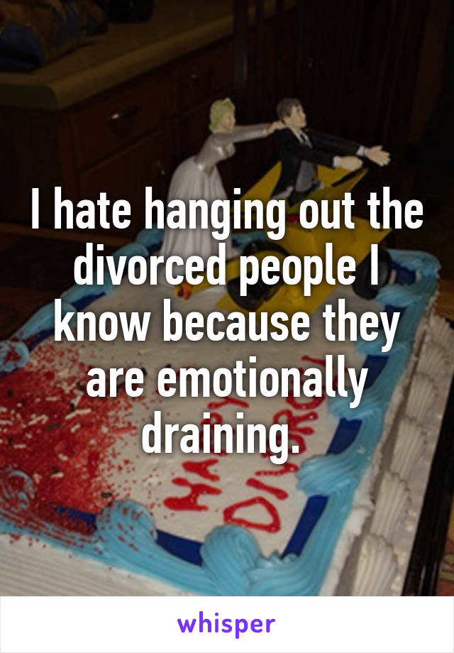 I hate hanging out the divorced people I know because they are emotionally draining. 