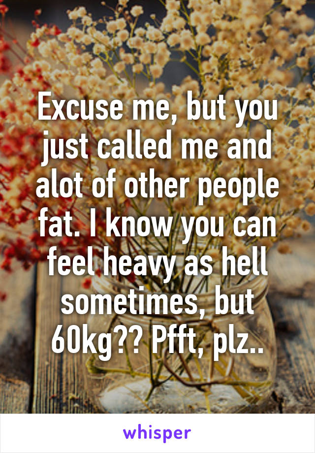 Excuse me, but you just called me and alot of other people fat. I know you can feel heavy as hell sometimes, but 60kg?? Pfft, plz..