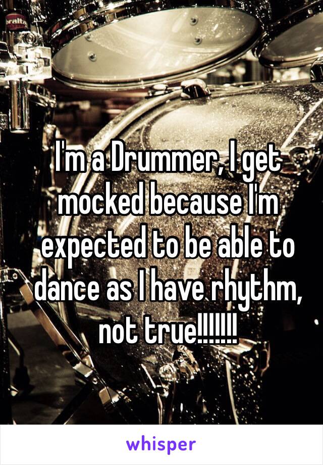 I'm a Drummer, I get mocked because I'm expected to be able to dance as I have rhythm, not true!!!!!!!