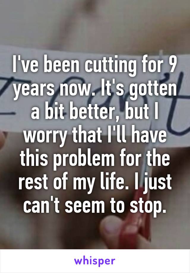 I've been cutting for 9 years now. It's gotten a bit better, but I worry that I'll have this problem for the rest of my life. I just can't seem to stop.