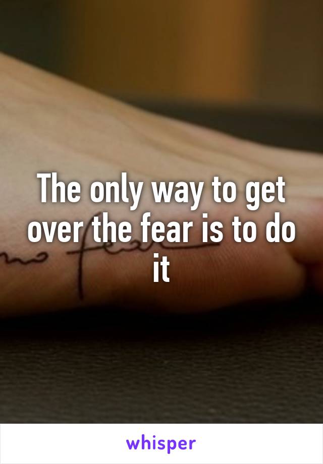 The only way to get over the fear is to do it