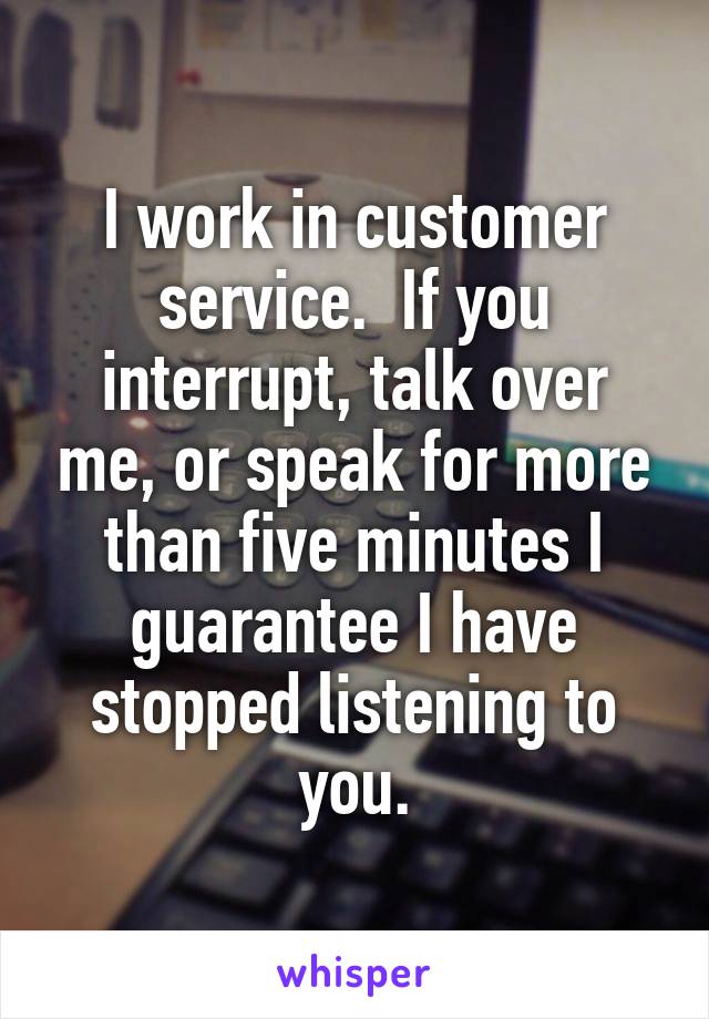 I work in customer service.  If you interrupt, talk over me, or speak for more than five minutes I guarantee I have stopped listening to you.