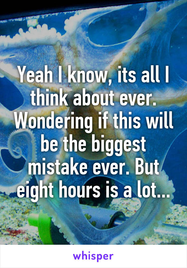 Yeah I know, its all I think about ever. Wondering if this will be the biggest mistake ever. But eight hours is a lot...