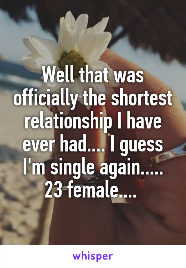 Well that was officially the shortest relationship I have ever had.... I guess I'm single again..... 23 female.... 