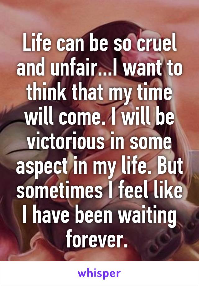 Life can be so cruel and unfair...I want to think that my time will come. I will be victorious in some aspect in my life. But sometimes I feel like I have been waiting forever. 