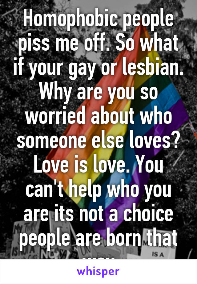 Homophobic people piss me off. So what if your gay or lesbian. Why are you so worried about who someone else loves? Love is love. You can't help who you are its not a choice people are born that way