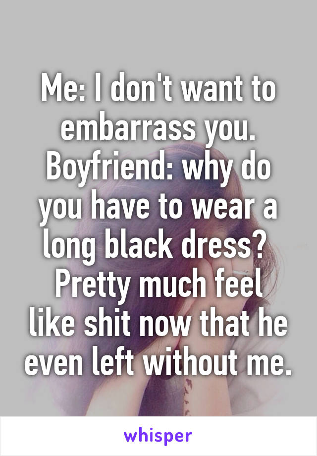 Me: I don't want to embarrass you.
Boyfriend: why do you have to wear a long black dress? 
Pretty much feel like shit now that he even left without me.