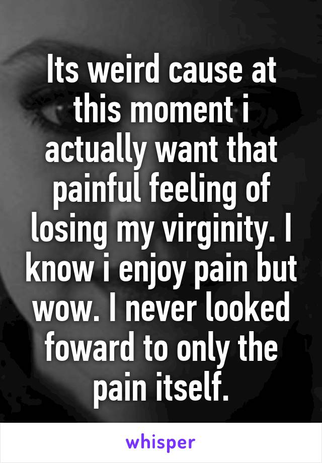 Its weird cause at this moment i actually want that painful feeling of losing my virginity. I know i enjoy pain but wow. I never looked foward to only the pain itself.