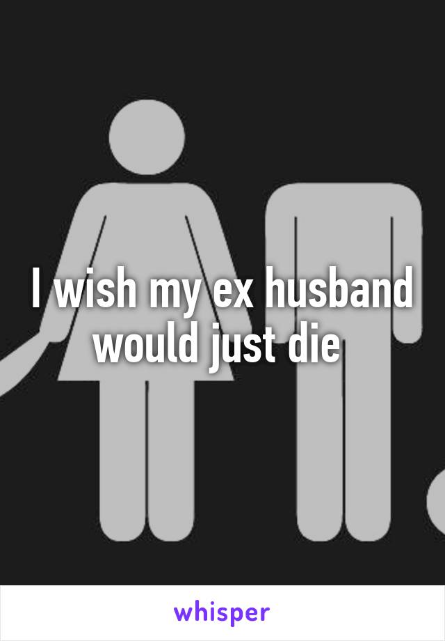 I wish my ex husband would just die 