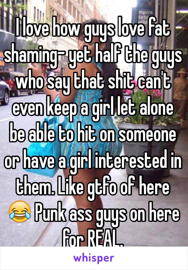 I love how guys love fat shaming- yet half the guys who say that shit can't even keep a girl let alone be able to hit on someone or have a girl interested in them. Like gtfo of here 😂 Punk ass guys on here for REAL.