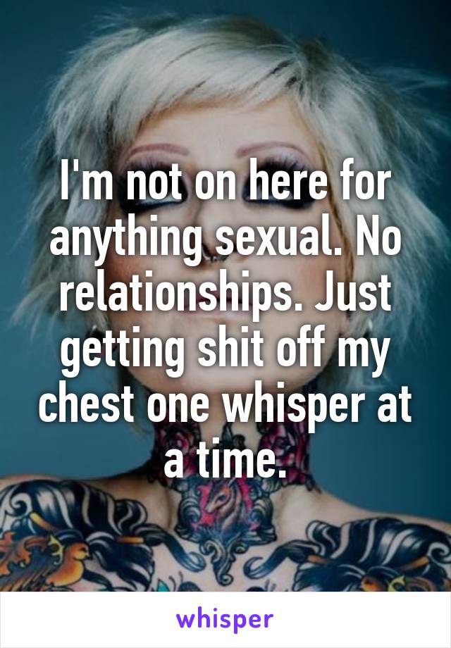 I'm not on here for anything sexual. No relationships. Just getting shit off my chest one whisper at a time.