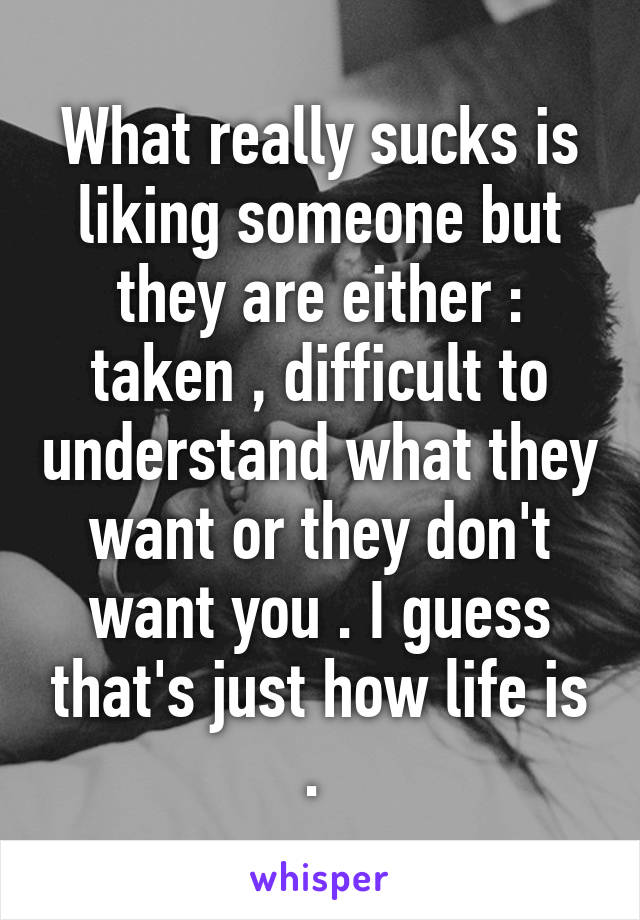 What really sucks is liking someone but they are either : taken , difficult to understand what they want or they don't want you . I guess that's just how life is . 